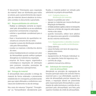 35
6
-
DISTRIBUIÇÃO
O documento “Orientações para requisição
de material” deve ser distribuído para todos
os setores, pois o preenchimento das requisi-
ções de materiais deverá obedecer às instru-
ções contidas no documento supracitado.
6.3 Responsabilidades do solicitante
• Realizar as solicitações somente ao respon-
sável pelo almoxarifadoouaoseusubstituto;
• preencher corretamente a requisição;
• solicitar a quantidade considerável para o
consumo;
• fazer o levantamento do quantitativo ne-
cessário ao consumo do seu setor;
• respeitar o prazo de distribuição estabele-
cido pelo Almoxarifado;
• receber os materiais e distribuí-los dentro
do setor;
• entrarimediatamenteemcontatocomsetor
de Almoxarifado quando verificar qualquer
divergência no material e/ou requisição;
• arquivar de forma segura, organizada e
cronológica as requisições de solicitação
para possíveis consultas, prestações de
contas, auditorias e planejamentos.
6.4 Entrega do material
O almoxarifado deve proceder à entrega do
material de forma ordenada e previamente
estabelecida em cronograma, providenciando
para que sejam efetuadas a conferência e assi-
natura de recebimento no ato de entrega.
Nos casos de natureza “Urgente”, “Emergên-
cia” ou “Extraordinária”, devidamente justi-
ficados, o material poderá ser retirado pelo
solicitante no próprio almoxarifado.
6.4.1 Cuidados básicos na
distribuição de materiais:
• Separar os pedidos por setor
• agrupar os materiais por mesma família por
Requisição de Materiais;
• embalarprodutossujeitosadanosnotransporte;
• observar os limites de carga de cada equipa-
mento e das caixas;
• quando necessário, utilizar lacre plástico
de segurança para garantir a inviolabilida-
de dos volumes distribuídos.
6.4.2 Equipamentos e utensílios recomen-
dados para auxílio na distribuição:
• Caixas abertas;
• caixas fechadas com lacre de segurança;
• paletes retornáveis;
• engradados;
• equipamentos de Proteção Individual: lu-
vas, capacetes, botas de segurança, etc.;
• carrinho de carga;
• paleteira manual e/ou elétrica.
6.5 Solicitação de materiais pelo
setor de almoxarifado
Atendendo ao princípio da segregação de
funções (princípio básico de controle interno
essencial para a sua efetividade), quando o
setor de almoxarifado precisar requerer ma-
teriais, a requisição deverá ser preenchida
pelo responsável pelo Almoxarifado e a auto-
rização de saída (assinatura e carimbo do res-
ponsável pelo almoxarifado) será feita pelo
superior imediato do chefe do almoxarifado.
 