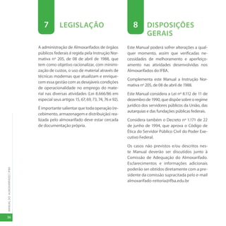 MANUAL
DO
ALMOXARIFADO
|
IFBA
36
7 LEGISLAÇÃO
A administração de Almoxarifados de órgãos
públicos federais é regida pela Instrução Nor-
mativa nº 205, de 08 de abril de 1988, que
tem como objetivo racionalizar, com minimi-
zação de custos, o uso de material através de
técnicas modernas que atualizam e enrique-
cem essa gestão com as desejáveis condições
de operacionalidade no emprego do mate-
rial nas diversas atividades (Lei 8.666/86 em
especial seus artigos 15, 67, 69, 73, 74, 76 e 92).
É importante salientar que toda operação (re-
cebimento, armazenagem e distribuição) rea-
lizada pelo almoxarifado deve estar cercada
de documentação própria.
8 DISPOSIÇÕES
GERAIS
Este Manual poderá sofrer alterações a qual-
quer momento, assim que verificadas ne-
cessidades de melhoramento e aperfeiço-
amento nas atividades desenvolvidas nos
Almoxarifados do IFBA.
Complementa este Manual a Instrução Nor-
mativa nº 205, de 08 de abril de 1988.
Este Manual considera a Lei nº 8.112 de 11 de
dezembro de 1990, que dispõe sobre o regime
jurídico dos servidores públicos da União, das
autarquias e das fundações públicas federais.
Considera também o Decreto nº 1.171 de 22
de junho de 1994, que aprova o Código de
Ética do Servidor Público Civil do Poder Exe-
cutivo Federal.
Os casos não previstos e/ou descritos nes-
te Manual deverão ser discutidos junto à
Comissão de Adequação do Almoxarifado.
Esclarecimentos e informações adicionais
poderão ser obtidos diretamente com a pre-
sidente da comissão supracitada pelo e-mail
almoxarifado-reitoria@ifba.edu.br
 