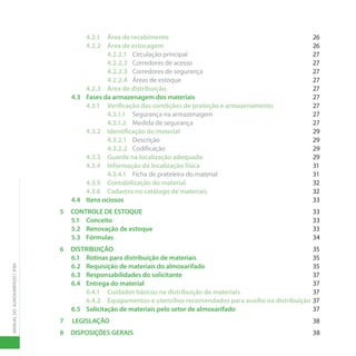 MANUAL
DO
ALMOXARIFADO
|
IFBA
4.2.1 Área de recebimento 26
4.2.2 Área de estocagem 26
4.2.2.1 Circulação principal 27
4.2.2.2 Corredores de acesso 27
4.2.2.3 Corredores de segurança 27
4.2.2.4 Áreas de estoque 27
4.2.3 Área de distribuição 27
4.3 Fases da armazenagem dos materiais 27
4.3.1 Verificação das condições de proteção e armazenamento 27
4.3.1.1 Segurança na armazenagem 27
4.3.1.2 Medida de segurança 27
4.3.2 Identificação do material 29
4.3.2.1 Descrição 29
4.3.2.2 Codificação 29
4.3.3 Guarda na localização adequada 29
4.3.4 Informação da localização física 31
4.3.4.1 Ficha de prateleira do material 31
4.3.5 Contabilização do material 32
4.3.6 Cadastro no catálogo de materiais 32
4.4 Itens ociosos		 33
5 CONTROLE DE ESTOQUE 33
5.1 Conceito		 33
5.2 Renovação de estoque 33
5.3 Fórmulas		 34
6 DISTRIBUIÇÃO		 35
6.1 Rotinas para distribuição de materiais 35
6.2 Requisição de materiais do almoxarifado 35
6.3 Responsabilidades do solicitante 37
6.4 Entrega do material 37
6.4.1 Cuidados básicos na distribuição de materiais 37
6.4.2 Equipamentos e utensílios recomendados para auxílio na distribuição 37
6.5 Solicitação de materiais pelo setor de almoxarifado 37
7 LEGISLAÇÃO		 38
8 DISPOSIÇÕES GERAIS 38
 