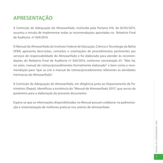 MANUAL
DO
ALMOXARIFADO
|
IFBA
7
APRESENTAÇÃO
A Comissão de Adequação do Almoxarifado, instituída pela Portaria 416, de 02/03/2015,
assumiu a missão de implementar todas as recomendações apontadas no Relatório Final
de Auditoria nº 024/2014.
O Manual do Almoxarifado do Instituto Federal de Educação, Ciência e Tecnologia da Bahia
(IFBA) apresenta descrições, conceitos e orientações de procedimentos pertinentes aos
serviços de responsabilidade do Almoxarifado e foi elaborado para atender às recomen-
dações do Relatório Final de Auditoria nº 024/2014, conforme constatação 01: “Não há,
no setor, manual de rotinas/procedimentos formalmente elaborado” e bem como a reco-
mendação para “que se crie o manual de rotinas/procedimentos referentes às atividades
intrínsecas do Almoxarifado”.
A Comissão de Adequação do Almoxarifado, em diligência junto ao Departamento de Pa-
trimônio (Depat), identificou a existência do “Manual de Almoxarifado 2015”, que serviu de
parâmetro para a elaboração do presente documento.
Espera-se que as informações disponibilizadas no Manual possam colaborar na padroniza-
ção e sistematização de melhores práticas nos setores de almoxarifado.
 