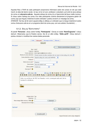 Manual de l'alumnat de Moodle 1.8.2

Aquesta fitxa o Perfil de cada participant proporciona informació sobre els cursos en els que està
inscrit, la data del darrer accés i el seu rol en el curs: professor o estudiant, junt amb la seva adreça
de correu en educacio.caib.es. Aquesta adreça de correu té un hipervincle del tipus mailto (correu).
Si clicau sobre l'adreça de correu d'un dels participants s'obrirà directament el programa gestor de
correu pop que tingueu instal·lat al vostre ordinador i podreu enviar-li un missatge de correu.
ATENCIÓ! No heu de fer servir aquest enllaç si utilitzau un ordinador que no tengui instal·lat el vostre
correu d’educacio.caib.es en un programa client de correu pop, com ara outlook, thunderbird, ...


        6.1.2. ENLLAÇ "EDITA PERFIL"
Al panell “Persones”, clicau sobre l’enllaç “Participants”. Cercau el vostre “Nom/Cognoms” i clicau
damunt. Observareu que la finestra canvia. Ara té un altre enllaç: “Edita perfil”. Clicau damunt i
podreu introduir o modificar les vostres dades personals:




                                                                                              pàgina 10
 
