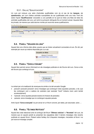 Manual de l'alumnat de Moodle 1.8.2

        6.3.1. ENLLAÇ "QUALIFICACIONS"
Un curs pot incloure una sèrie d'activitats qualificables com és el cas de les tasques, els
qüestionaris, així com d'altres activitats susceptibles de ser qualificades amb una nota. Fent clic
sobre l'opció 'Qualificacions' s'accedeix a una pantalla en la qual es troba una llista de totes les
activitats qualificables del curs, junt amb la puntuació obtinguda fins al moment actual. Aquesta llista
és privada, de manera que cada alumne només pot veure les seves qualificacions:




    6.4. PANELL "USUARIS EN LÍNIA"
Aquest bloc ens informa dels altres usuaris que es troben actualment connectats al curs. És útil, per
exemple per veure qui estaria disponible per a un xat:




    6.5. PANELL "CERCA FÒRUMS"
Aquest bloc permet cercar informació en els missatges publicats en els fòrums del curs. Cerca a tots
els fòrums que contengui el curs:




La sintaxi per a la realització de recerques és similar a la del cercador Google:
•   paraula1 paraula2 paraula3: cerca missatges que contenguin totes aquestes paraules, o bé, que
    les contenguin com a cadena de caràcters (per exemple "ment" trobaria ment, però també
    acceleradament)
•   +paraula: cerca aquesta paraula exacta (no trossos de paraules)
•   -paraula: cerca missatge que no contenguin aquesta paraula.

Amb l’opció “Cerca avançada” es pot cercar en un fòrum concret, per dates, per assumpte, autor, ...



    6.6. PANELL "ÚLTIMES NOTÍCIES"
Aquest bloc està relacionat amb el contingut del fòrum "Últimes notícies" o "Novetats" del curs, de
manera que en aquest panell es presenten les capçaleres dels 5 darrers missatges més recents
publicats en aquest fòrum. Polsant sobre l'enllaç d'un d'aquests missatges, s'accedeix al fòrum i es
pot veure el missatge complet:

                                                                                              pàgina 12
 