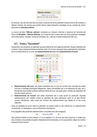 Manual de l'alumnat de Moodle 1.8.2




En principi, tots els alumnes del curs estan subscrits de forma predeterminada al fòrum de novetats o
últimes notícies, de manera que també rebran còpia d'aquests missatges al seu compte de correu
particular en educacio.caib.es.

La funció del bloc "Últimes notícies" consisteix en mantenir informat a l'alumnat de l'activitat del
fòrum de Novetats o Últimes Notícies, en el qual el tutor o tutora del curs anirà publicant missatges
amb instruccions, novetats, correcció d'errades, etc., útils per al desenvolupament del curs.



    6.7. PANELL "CALENDARI"
Aquest bloc ens presenta un calendari que pot utilitzar-se com agenda personal. Aquest calendari pot
contenir 4 tipus d'esdeveniments temporals, però n'hi ha dos d'aquests tipus especialment importants
per a la nostra feina en un curs: els esdeveniments de curs i els esdeveniments d'usuari:




•   Esdeveniments del curs: són dates importants per al curs en concret (per exemple les dates
    límit per a l'entrega d'activitats obligatòries, dates concertades per a la realització de xats, etc.),
    Només els tutors poden publicar esdeveniments de curs, els quals seran visibles als calendaris de
    tots els usuaris del curs.
•   Esdeveniments de l'usuari: són dates importants per a cada usuari en particular. Aquests
    esdeveniments són visibles només al calendari de cada participant, però no al dels demés
    usuaris. Òbviament, cada usuari pot introduir els esdeveniments que desitgi en el seu propi
    calendari.

Quan es desplaça el cursor sobre el calendari, en passar sobre un dia marcat per un esdeveniment
en particular, es despleguen unes minifinestres informatives.

A la capçalera del panell del calendari tenim una petita barra de navegació:


Que permet mostrar el mes anterior (<<) o el següent (>>). El nom del més actual és un enllaç que
ens condueix a la pantalla de gestió d'esdeveniments temporals, en la qual podrem afegir els nostres
esdeveniments d'usuari:

                                                                                                pàgina 13
 
