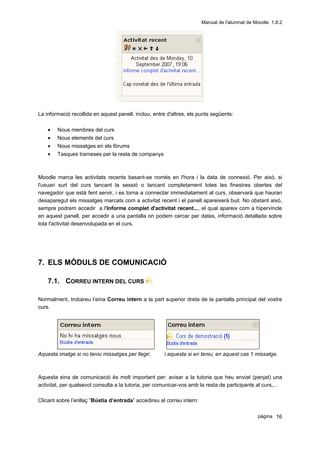 Manual de l'alumnat de Moodle 1.8.2




La informació recollida en aquest panell, inclou, entre d'altres, els punts següents:

    •   Nous membres del curs
    •   Nous elements del curs
    •   Nous missatges en els fòrums
    •   Tasques trameses per la resta de companys



Moodle marca les activitats recents basant-se només en l'hora i la data de connexió. Per això, si
l'usuari surt del curs tancant la sessió o tancant completament totes les finestres obertes del
navegador que està fent servir, i es torna a connectar immediatament al curs, observarà que hauran
desaparegut els missatges marcats com a activitat recent i el panell apareixerà buit. No obstant això,
sempre podrem accedir a l'Informe complet d'activitat recent..., el qual apareix com a hipervincle
en aquest panell, per accedir a una pantalla on podem cercar per dates, informació detallada sobre
tota l'activitat desenvolupada en el curs.




7. ELS MÒDULS DE COMUNICACIÓ

    7.1. CORREU INTERN DEL CURS

Normalment, trobareu l’eina Correu intern a la part superior dreta de la pantalla principal del vostre
curs.




Aquesta imatge si no teniu missatges per llegir,       i aquesta si en teniu; en aquest cas 1 missatge.



Aquesta eina de comunicació és molt important per: avisar a la tutoria que heu enviat (penjat) una
activitat, per qualsevol consulta a la tutoria, per comunicar-vos amb la resta de participants al curs,...

Clicant sobre l’enllaç “Bústia d’entrada” accedireu al correu intern:

                                                                                                pàgina 16
 