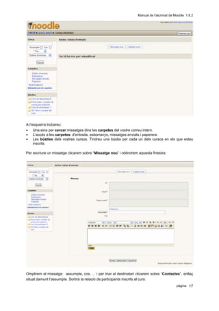 Manual de l'alumnat de Moodle 1.8.2




A l’esquerra trobareu:
• Una eina per cercar missatges dins les carpetes del vostre correu intern.
• L’accés a les carpetes: d’entrada, esborranys, missatges enviats i paperera.
• Les bústies dels vostres cursos. Tindreu una bústia per cada un dels cursos en els que estau
     inscrits.

Per escriure un missatge clicarem sobre “Missatge nou” i obtindrem aquesta finestra:




Omplirem el missatge: assumpte, cos, ... i per triar el destinatari clicarem sobre “Contactes”, enllaç
situat damunt l’assumpte. Sortirà la relació de participants inscrits al curs:
                                                                                            pàgina 17
 