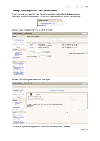 Manual de l'alumnat de Moodle 1.8.2

Com llegir els missatges rebuts a l’eina de correu intern:

Anirem a la pàgina principal del curs. Recordau que a la dreta teniu l’eina de correu intern.
Si aquesta eina ens avisa que tenim correu (entre parèntesi tenim el número de missatges):




Clicarem sobre l’enllaç i entrarem a la safata d’entrada:




Per llegir cada missatge clicarem sobre l’assumpte:




Una vegada llegit el missatge podem contestar clicant sobre l’enllaç Contesta.
                                                                                            pàgina 19
 