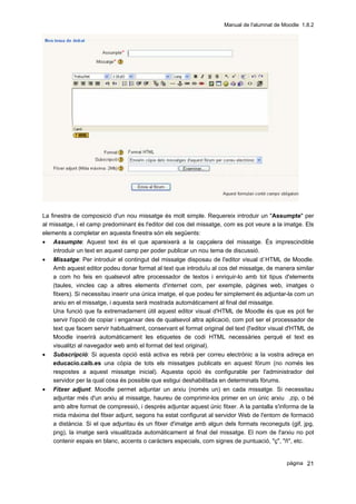 Manual de l'alumnat de Moodle 1.8.2




La finestra de composició d'un nou missatge és molt simple. Requereix introduir un "Assumpte" per
al missatge, i el camp predominant és l'editor del cos del missatge, com es pot veure a la imatge. Els
elements a completar en aquesta finestra són els següents:
• Assumpte: Aquest text és el que apareixerà a la capçalera del missatge. És imprescindible
    introduir un text en aquest camp per poder publicar un nou tema de discussió.
•   Missatge: Per introduir el contingut del missatge disposau de l'editor visual d`HTML de Moodle.
    Amb aquest editor podeu donar format al text que introduïu al cos del missatge, de manera similar
    a com ho feis en qualsevol altre processador de textos i enriquir-lo amb tot tipus d'elements
    (taules, vincles cap a altres elements d'internet com, per exemple, pàgines web, imatges o
    fitxers). Si necessitau inserir una única imatge, el que podeu fer simplement és adjuntar-la com un
    arxiu en el missatge, i aquesta serà mostrada automàticament al final del missatge.
    Una funció que fa extremadament útil aquest editor visual d'HTML de Moodle és que es pot fer
    servir l'opció de copiar i enganxar des de qualsevol altra aplicació, com pot ser el processador de
    text que facem servir habitualment, conservant el format original del text (l'editor visual d'HTML de
    Moodle inserirà automàticament les etiquetes de codi HTML necessàries perquè el text es
    visualitzi al navegador web amb el format del text original).
•   Subscripció: Si aquesta opció està activa es rebrà per correu electrònic a la vostra adreça en
    educacio.caib.es una còpia de tots els missatges publicats en aquest fòrum (no només les
    respostes a aquest missatge inicial). Aquesta opció és configurable per l'administrador del
    servidor per la qual cosa és possible que estigui deshabilitada en determinats fòrums.
•   Fitxer adjunt: Moodle permet adjuntar un arxiu (només un) en cada missatge. Si necessitau
    adjuntar més d'un arxiu al missatge, haureu de comprimir-los primer en un únic arxiu .zip, o bé
    amb altre format de compressió, i després adjuntar aquest únic fitxer. A la pantalla s'informa de la
    mida màxima del fitxer adjunt, segons ha estat configurat al servidor Web de l'entorn de formació
    a distància. Si el que adjuntau és un fitxer d'imatge amb algun dels formats reconeguts (gif, jpg,
    png), la imatge serà visualitzada automàticament al final del missatge. El nom de l'arxiu no pot
    contenir espais en blanc, accents o caràcters especials, com signes de puntuació, "ç", "ñ", etc.


                                                                                              pàgina 21
 