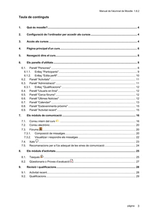 Manual de l'alumnat de Moodle 1.8.2

Taula de continguts


1.          Què és moodle?.......................................................................................................................... 4

2.          Configuració de l’ordinador per accedir als cursos ............................................................... 4

3.          Accés als cursos ........................................................................................................................ 4

4.          Pàgina principal d'un curs......................................................................................................... 6

5.          Navegació dins el curs............................................................................................................... 8

6.          Els panells d'utilitats .................................................................................................................. 8

     6.1. Panell "Persones" ..................................................................................................................... 8
       6.1.1. Enllaç "Participants"........................................................................................................... 9
       6.1.2. Enllaç "Edita perfil"........................................................................................................... 10
     6.2. Panell "Activitats" .................................................................................................................... 11
     6.3. Panell "Administració" ............................................................................................................. 11
       6.3.1. Enllaç "Qualificacions" ..................................................................................................... 12
     6.4. Panell "Usuaris en línia".......................................................................................................... 12
     6.5. Panell "Cerca fòrums" ............................................................................................................. 12
     6.6. Panell "Últimes Notícies" ........................................................................................................ 12
     6.7. Panell "Calendari" ................................................................................................................... 13
     6.8. Panell "Esdeveniments pròxims" ............................................................................................ 15
     6.9. Panell "Activitat recent" ........................................................................................................... 15

7.          Els mòduls de comunicació .................................................................................................... 16

     7.1.      Correu intern del curs         ....................................................................................................... 16
     7.2.      Correu electrònic..................................................................................................................... 20
     7.3. Fòrums     ............................................................................................................................... 20
       7.3.1. Composició de missatges................................................................................................ 20
       7.3.2. Visualitzar i respondre els missatges .............................................................................. 22
     7.4.      Xats  .................................................................................................................................... 23
     7.5.      Recomanacions per a l'ús adequat de les eines de comunicació .......................................... 24

8.          Els mòduls d'activitats............................................................................................................. 25

     8.1.      Tasques           ............................................................................................................................. 25
     8.2.      Qüestionaris o Proves d’avaluació                         .................................................................................... 27

9.          Revisió i qualificacions............................................................................................................ 28

     9.1.      Activitat recent......................................................................................................................... 28
     9.2.      Qualificacions.......................................................................................................................... 29




                                                                                                                                                 pàgina        3
 
