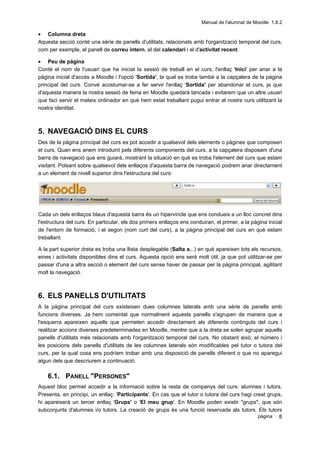 Manual de l'alumnat de Moodle 1.8.2

• Columna dreta
Aquesta secció conté una sèrie de panells d'utilitats, relacionats amb l'organització temporal del curs,
com per exemple, el panell de correu intern, el del calendari i el d'activitat recent.

• Peu de pàgina
Conté el nom de l'usuari que ha iniciat la sessió de treball en el curs, l'enllaç 'Inici' per anar a la
pàgina inicial d'accés a Moodle i l'opció 'Sortida', la qual es troba també a la capçalera de la pàgina
principal del curs. Convé acostumar-se a fer servir l'enllaç 'Sortida' per abandonar el curs, ja que
d'aquesta manera la nostra sessió de feina en Moodle quedarà tancada i evitarem que un altre usuari
que faci servir el mateix ordinador en què hem estat treballant pugui entrar al nostre curs utilitzant la
nostra identitat.



5. NAVEGACIÓ DINS EL CURS
Des de la pàgina principal del curs es pot accedir a qualsevol dels elements o pàgines que composen
el curs. Quan ens anem introduint pels diferents components del curs, a la capçalera disposam d'una
barra de navegació que ens guiarà, mostrant la situació en què es troba l'element del curs que estam
visitant. Polsant sobre qualsevol dels enllaços d'aquesta barra de navegació podrem anar directament
a un element de nivell superior dins l'estructura del curs:




Cada un dels enllaços blaus d'aquesta barra és un hipervincle que ens condueix a un lloc concret dins
l'estructura del curs. En particular, els dos primers enllaços ens conduiran, el primer, a la pàgina inicial
de l'entorn de formació, i el segon (nom curt del curs), a la pàgina principal del curs en què estam
treballant.

A la part superior dreta es troba una llista desplegable (Salta a...) en què apareixen tots els recursos,
eines i activitats disponibles dins el curs. Aquesta opció ens serà molt útil, ja que pot utilitzar-se per
passar d'una a altra secció o element del curs sense haver de passar per la pàgina principal, agilitant
molt la navegació.



6. ELS PANELLS D'UTILITATS
A la pàgina principal del curs existeixen dues columnes laterals amb una sèrie de panells amb
funcions diverses. Ja hem comentat que normalment aquests panells s'agrupen de manera que a
l'esquerra apareixen aquells que permeten accedir directament als diferents continguts del curs i
realitzar accions diverses predeterminades en Moodle, mentre que a la dreta se solen agrupar aquells
panells d'utilitats més relacionats amb l'organització temporal del curs. No obstant això, el número i
les posicions dels panells d'utilitats de les columnes laterals són modificables pel tutor o tutora del
curs, per la qual cosa ens podríem trobar amb una disposició de panells diferent o que no aparegui
algun dels que descriurem a continuació.

    6.1. PANELL "PERSONES"
Aquest bloc permet accedir a la informació sobre la resta de companys del curs: alumnes i tutors.
Presenta, en principi, un enllaç: 'Participants'. En cas que el tutor o tutora del curs hagi creat grups,
hi apareixerà un tercer enllaç 'Grups' o 'El meu grup'. En Moodle poden existir "grups", que són
subconjunts d'alumnes i/o tutors. La creació de grups és una funció reservada als tutors. Els tutors
                                                                                               pàgina 8
 