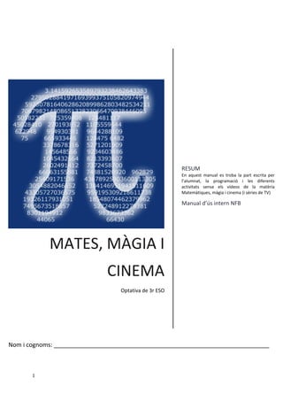 1 
MATES, MÀGIA I CINEMA 
Optativa de 3r ESO 
RESUM 
En aquest manual es troba la part escrita per l’alumnat, la programació i les diferents activitats sense els vídeos de la matèria Matemàtiques, màgia i cinema (i sèries de TV) 
Manual d’ús intern NFB 
[Títol del curs] 
Nom i cognoms: _________________________________________________________________  