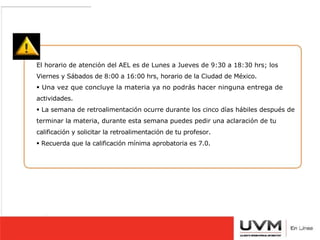 6- MAQUILLAJE DISCRETO 
7- SIN ADORNOS LLAMATIVOS. 
8.- ROPA FORMAL OBSCURA. 
9.- SIN LENTES. 
10.- CON RETOQUE. 
11.- COMPLETAMENTE DE FRENTE. 
12.- RECIENTES, BIEN RECORTADAS 
Y CON SU NOMBRE A LÁPIZ EN EL 
REVERSO. 
El horario de atención del AEL es de Lunes a Jueves de 9:30 a 18:30 hrs; los 
Viernes y Sábados de 8:00 a 16:00 hrs, horario de la Ciudad de México. 
 Una vez que concluye la materia ya no podrás hacer ninguna entrega de 
actividades. 
 La semana de retroalimentación ocurre durante los cinco días hábiles después de 
terminar la materia, durante esta semana puedes pedir una aclaración de tu 
calificación y solicitar la retroalimentación de tu profesor. 
 Recuerda que la calificación mínima aprobatoria es 7.0. 
 