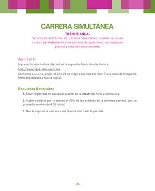 CARRERA SIMULTÁNEA
TRÁMITE ANUAL
Se solicita el trámite de Carrera Simultánea cuando se desea
cursar paralelamente otra carrera de igual nivel, en cualquier
plantel y área del conocimiento.

Abril 7 al 11
Ingresar la solicitud vía Internet en la siguiente dirección electrónica:
http://www.dgae-siae.unam.mx
Conforme a su cita, acudir el 22 ó 23 de mayo a Avenida del Imán 7 a la toma de fotografía,
firma digitalizada y huella digital.

Requisitos Generales:
1. Estar registrado en cualquier plantel de la UNAM del nivel Licenciatura.
2. Haber cubierto por lo menos el 50% de los créditos de la primera carrera, con un
promedio mínimo de 8.00 (ocho).
3. Que el cupo de la carrera o del plantel solicitado lo permita.

-9-

 