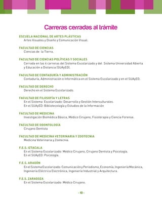Carreras cerradas al trámite
Escuela Nacional de Artes Plásticas
Artes Visuales y Diseño y Comunicación Visual.
Facultad de Ciencias
Ciencias de la Tierra.
Facultad de Ciencias Políticas y Sociales
Cerrada en las 4 carreras del Sistema Escolarizado y del Sistema Universidad Abierta
y Educación a Distancia (SUAyED).
Facultad de Contaduría y Administración
Contaduría, Administración e Informática en el Sistema Escolarizado y en el SUAyED.
Facultad de Derecho
Derecho en el Sistema Escolarizado.
Facultad de FILOSOFÍA Y LETRAS
En el Sistema Escolarizado: Desarrollo y Gestión Interculturales.
En el SUAyED: Bibliotecología y Estudios de la Información
Facultad de Medicina
Investigación Biomédica Básica, Médico Cirujano, Fisioterapia y Ciencia Forense.
Facultad de ODONTOLOGÍA
Cirujano Dentista
Facultad de Medicina Veterinaria y Zootecnia
Medicina Veterinaria y Zootecnia.
F.E.S. Iztacala
En el Sistema Escolarizado: Médico Cirujano, Cirujano Dentista y Psicología.
En el SUAyED: Psicología.
F.E.S. Aragón
En el Sistema Escolarizado: Comunicación y Periodismo, Economía, Ingeniería Mecánica,
Ingeniería Eléctrica Electrónica, Ingeniería Industrial y Arquitectura.
F.E.S. ZARAGOZA
En el Sistema Escolarizado: Médico Cirujano.

- 10 -

 