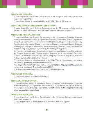 Facultad de ECONOMÍA
El cupo disponible en el Sistema Escolarizado es de: 5 lugares y sólo serán aceptados
en el turno vespertino.
El cupo disponible en la modalidad Abierta del SUAyED es de: 30 lugares.
Escuela Nacional de Enfermería y Obstetricia
El cupo disponible en el Sistema Escolarizado es de: 10 lugares en Enfermería y
Obstetricia (LEO), y 10 lugares en Enfermería, sólo para el turno vespertino.
Facultad de Filosofía y Letras
El cupo disponible en el Sistema Escolarizado es de: 15 lugares en Filosofía, 5 lugares
en Estudios Latinoamericanos, 4 lugares en Literatura Dramática y Teatro, 3 lugares en
Geografía, 6 lugares en Lengua y Literaturas Hispánicas, 5 lugares en Bibliotecología y
Estudios de la Información, 5 lugares en Historia, 7 lugares en Letras Clásicas, 5 lugares
en Pedagogía y 2 lugares en cada una de las siguientes carreras: Lengua y Literaturas
Modernas (Inglesas, Francesas, Italianas, Alemanas y Portuguesas).
Se requerirá entrevista con el Coordinador de la carrera para las siguientes Licenciaturas
del Sistema Escolarizado: Bibliotecología y Estudios de la Información, Geografía,
Estudios Latinoamericanos, Letras Clásicas, Lengua y Literaturas Hispánicas, Historia,
Pedagogía y Literatura Dramática y Teatro.
El cupo disponible en la modalidad Abierta del SUAyED es de: 5 lugares en cada una de
las carreras que se imparten en esta modalidad.
Para mayor información sobre este trámite consulta la página: http://galileo.filos.unam.mx
y seleccionar Ingreso por Trámites Escolares 2015-1.
El alumno consulta su resultado a partir del 23 de mayo de 2014.
Facultad de Ingeniería
El cupo disponible es de: máximo 10 lugares.
Escuela Nacional de Música
El cupo disponible es de: 10 lugares en Canto, 10 lugares en Composición, 5 lugares
en Etnomusicología, 15 lugares en Instrumentista, 10 lugares en Educación Musical y
10 lugares en Piano. Deberás acudir a la Escuela Nacional de Música para informarte
sobre los requisitos específicos.
Facultad de Psicología
El cupo disponible en el Sistema Escolarizado es de: 10 lugares. Sólo serán aceptados
en el turno vespertino.
El cupo disponible en la modalidad Abierta del SUAyED es de: 5 lugares.

- 12 -

 
