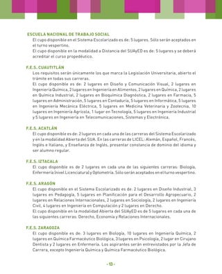 Escuela Nacional de Trabajo Social
El cupo disponible en el Sistema Escolarizado es de: 5 lugares. Sólo serán aceptados en
el turno vespertino.
El cupo disponible en la modalidad a Distancia del SUAyED es de: 5 lugares y se deberá
acreditar el curso propedéutico.
F.E.S. Cuautitlán
Los requisitos serán únicamente los que marca la Legislación Universitaria, abierto el
trámite en todas sus carreras.
El cupo disponible es de: 2 lugares en Diseño y Comunicación Visual, 2 lugares en
Ingeniería Química, 2 lugares en Ingeniería en Alimentos, 2 lugares en Química, 2 lugares
en Química Industrial, 2 lugares en Bioquímica Diagnóstica, 2 lugares en Farmacia, 5
lugares en Administración, 5 lugares en Contaduría, 5 lugares en Informática, 5 lugares
en Ingeniería Mecánica Eléctrica, 5 lugares en Medicina Veterinaria y Zootecnia, 10
lugares en Ingeniería Agrícola, 1 lugar en Tecnología, 5 lugares en Ingeniería Industrial
y 5 lugares en Ingeniería en Telecomunicaciones, Sistemas y Electrónica.
F.E.S. Acatlán
El cupo disponible es de: 2 lugares en cada una de las carreras del Sistema Escolarizado
y en la modalidad Abierta del SUA. En las carreras de LICEL: Alemán, Español, Francés,
Inglés e Italiano, y Enseñanza de Inglés, presentar constancia de dominio del idioma y
ser alumno regular.
F.E.S. Iztacala
El cupo disponible es de 2 lugares en cada una de las siguientes carreras: Biología,
Enfermería (nivel Licenciatura) y Optometría. Sólo serán aceptados en el turno vespertino.
F.E.S. Aragón
El cupo disponible en el Sistema Escolarizado es de: 2 lugares en Diseño Industrial, 3
lugares en Pedagogía, 5 lugares en Planificación para el Desarrollo Agropecuario, 2
lugares en Relaciones Internacionales, 2 lugares en Sociología, 2 lugares en Ingeniería
Civil, 4 lugares en Ingeniería en Computación y 2 lugares en Derecho.
El cupo disponible en la modalidad Abierta del SUAyED es de 5 lugares en cada una de
las siguientes carreras: Derecho, Economía y Relaciones Internacionales.
F.E.S. ZARAGOZA
El cupo disponible es de: 3 lugares en Biología, 10 lugares en Ingeniería Química, 2
lugares en Química Farmacéutico Biológica, 3 lugares en Psicología, 2 lugar en Cirujano
Dentista y 2 lugares en Enfermería. Los aspirantes serán entrevistados por la Jefa de
Carrera, excepto Ingeniería Química y Química Farmacéutico Biológica.

- 13 -

 