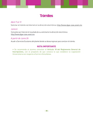 Trámites
Abril 7 al 11
Solicitar el trámite vía Internet en la dirección electrónica: http://www.dgae-siae.unam.mx

Junio 6
Consultar por Internet el resultado de su solicitud en la dirección electrónica:
http://www.dgae-siae.unam.mx

A partir de Junio 24
Acudir a Servicios Escolares del plantel donde se desea ingresar para concluir el trámite.

NOTA IMPORTANTE
• Se recomienda al alumno consultar el Artículo 18 del Reglamento General de
Inscripciones, con el propósito de que conozca lo que establece la Legislación
Universitaria con respecto a Carrera Simultánea.

- 14 -

 