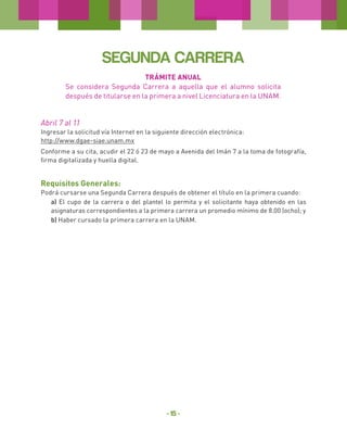 SEGUNDA CARRERA
TRÁMITE ANUAL
Se considera Segunda Carrera a aquella que el alumno solicita
después de titularse en la primera a nivel Licenciatura en la UNAM.

Abril 7 al 11
Ingresar la solicitud vía Internet en la siguiente dirección electrónica:
http://www.dgae-siae.unam.mx
Conforme a su cita, acudir el 22 ó 23 de mayo a Avenida del Imán 7 a la toma de fotografía,
firma digitalizada y huella digital.

Requisitos Generales:
Podrá cursarse una Segunda Carrera después de obtener el título en la primera cuando:
a) El cupo de la carrera o del plantel lo permita y el solicitante haya obtenido en las
asignaturas correspondientes a la primera carrera un promedio mínimo de 8.00 (ocho); y
b) Haber cursado la primera carrera en la UNAM.

- 15 -

 