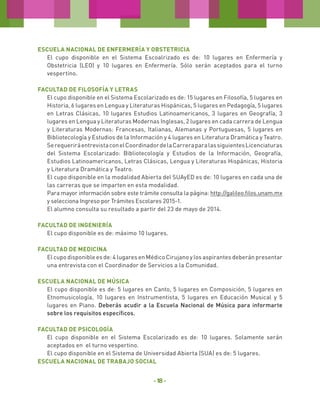 Escuela Nacional de Enfermería y Obstetricia
El cupo disponible en el Sistema Escoalrizado es de: 10 lugares en Enfermería y
Obstetricia (LEO) y 10 lugares en Enfermería. Sólo serán aceptados para el turno
vespertino.
Facultad de Filosofía y Letras
El cupo disponible en el Sistema Escolarizado es de: 15 lugares en Filosofía, 5 lugares en
Historia, 6 lugares en Lengua y Literaturas Hispánicas, 5 lugares en Pedagogía, 5 lugares
en Letras Clásicas, 10 lugares Estudios Latinoamericanos, 3 lugares en Geografía, 3
lugares en Lengua y Literaturas Modernas Inglesas, 2 lugares en cada carrera de Lengua
y Literaturas Modernas: Francesas, Italianas, Alemanas y Portuguesas, 5 lugares en
Bibliotecología y Estudios de la Información y 4 lugares en Literatura Dramática y Teatro.
Se requerirá entrevista con el Coordinador de la Carrera para las siguientes Licenciaturas
del Sistema Escolarizado: Bibliotecología y Estudios de la Información, Geografía,
Estudios Latinoamericanos, Letras Clásicas, Lengua y Literaturas Hispánicas, Historia
y Literatura Dramática y Teatro.
El cupo disponible en la modalidad Abierta del SUAyED es de: 10 lugares en cada una de
las carreras que se imparten en esta modalidad.
Para mayor información sobre este trámite consulta la página: http://galileo.filos.unam.mx
y selecciona Ingreso por Trámites Escolares 2015-1.
El alumno consulta su resultado a partir del 23 de mayo de 2014.
Facultad de Ingeniería
El cupo disponible es de: máximo 10 lugares.
Facultad de Medicina
El cupo disponible es de: 4 lugares en Médico Cirujano y los aspirantes deberán presentar
una entrevista con el Coordinador de Servicios a la Comunidad.
Escuela Nacional de Música
El cupo disponible es de: 5 lugares en Canto, 5 lugares en Composición, 5 lugares en
Etnomusicología, 10 lugares en Instrumentista, 5 lugares en Educación Musical y 5
lugares en Piano. Deberás acudir a la Escuela Nacional de Música para informarte
sobre los requisitos específicos.
Facultad de Psicología
El cupo disponible en el Sistema Escolarizado es de: 10 lugares. Solamente serán
aceptados en el turno vespertino.
El cupo disponible en el Sistema de Universidad Abierta (SUA) es de: 5 lugares.
Escuela Nacional de Trabajo Social

- 18 -

 