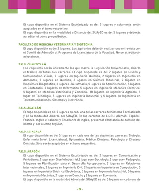 El cupo disponible en el Sistema Escolarizado es de: 5 lugares y solamente serán
aceptados en el turno vespertino.
El cupo disponible en la modalidad a Distancia del SUAyED es de: 5 lugares y deberás
acreditar el curso propedéutico.
Facultad de Medicina Veterinaria y Zootecnia
El cupo disponible es de: 3 lugares. Los aspirantes deberán realizar una entrevista con
el Comité de Admisión al Programa de Licenciatura de la Facultad. No se acreditarán
asignaturas.
F.E.S. Cuautitlán
Los requisitos serán únicamente los que marca la Legislación Universitaria, abierto
el trámite en todas sus carreras. El cupo disponible es de: 2 lugares en Diseño y
Comunicación Visual, 2 lugares en Ingeniería Química, 2 lugares en Ingeniería en
Alimentos, 2 lugares en Química, 2 lugares en Química Industrial, 2 lugares en
Bioquímica Diagnóstica, 2 lugares en Farmacia, 5 lugares en Administración, 5 lugares
en Contaduría, 5 lugares en Informática, 5 lugares en Ingeniería Mecánica Eléctrica,
5 lugares en Medicina Veterinaria y Zootecnia, 10 lugares en Ingeniería Agrícola, 1
lugar en Tecnología, 5 lugares en Ingeniería Industrial y 5 lugares en Ingeniería en
Telecomunicaciones, Sistemas y Electrónica.
F.E.S. Acatlán
El cupo disponible es de: 2 lugares en cada una de las carreras del Sistema Escolarizado
y en la modalidad Abierta del SUAyED. En las carreras de LICEL: Alemán, Español,
Francés, Inglés e Italiano, y Enseñanza de Inglés, presentar constancia de dominio del
idioma y ser alumno regular.
F.E.S. Iztacala
El cupo disponible es de: 5 lugares en cada una de las siguientes carreras: Biología,
Enfermería (nivel Licenciatura), Optometría, Médico Cirujano, Psicología y Cirujano
Dentista. Sólo serán aceptados en el turno vespertino.
F.E.S. Aragón
El cupo disponible en el Sistema Escolarizado es de: 2 lugares en Comunicación y
Periodismo, 2 lugares en Diseño Industrial, 2 lugares en Sociología, 2 lugares en Pedagogía,
5 lugares en Planificación para el Desarrollo Agropecuario, 2 lugares en Relaciones
Internacionales, 2 lugares en Ingeniería Civil, 2 lugares en Ingeniería en Computación, 5
lugares en Ingeniería Eléctrica Electrónica, 5 lugares en Ingeniería Industrial, 5 lugares
en Ingeniería Mecánica, 2 lugares en Derecho y 2 lugares en Economía.
El cupo disponible en la modalidad Abierta del SUAyED es de: 5 lugares en cada una de

- 19 -

 