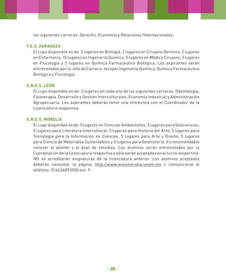 las siguientes carreras: Derecho, Economía y Relaciones Internacionales.
F.E.S. ZARAGOZA
El cupo disponible es de: 3 lugares en Biología, 2 lugares en Cirujano Dentista, 2 lugares
en Enfermería, 10 lugares en Ingeniería Química, 5 lugares en Médico Cirujano, 3 lugares
en Psicología y 2 lugares en Química Farmacéutico Biológica. Los aspirantes serán
entrevistados por la Jefa de Carrera, excepto Ingeniería Química, Química Farmacéutico
Biológica y Psicología.
E.N.E.S. LEÓN
El cupo disponible es de: 2 lugares en cada una de las siguientes carreras: Odontología,
Fisioterapia, Desarrollo y Gestión Interculturales, Economía Industrial y Administración
Agropecuaria. Los aspirantes deberán tener una entrevista con el Coordinador de la
Licenciatura respectiva.
E.N.E.S. MORELIA
El cupo disponible es de: 5 lugares en Ciencias Ambientales, 5 lugares para Geociencias,
5 lugares para Literatura Intercultural, 5 lugares para Historia del Arte, 5 lugares para
Tecnología para la Información en Ciencias, 5 lugares para Arte y Diseño, 5 lugares
para Ciencia de Materiales Sustentables y 5 lugares para Geohistoria. Es recomendable
conocer el plantel y el plan de estudios. Los alumnos serán entrevistados por la
Coordinación de la licenciatura respectiva y sólo serán aceptados en el turno vespertino.
NO se acreditarán asignaturas de la licenciatura anterior. Los alumnos aceptados
deberán consultar la página: http://www.enesmorelia.unam.mx o comunicarse al
teléfono: 014436893500 ext. 9.

- 20 -

 