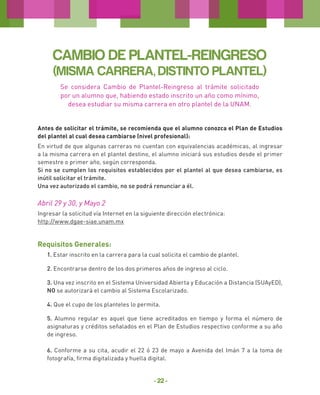 CAMBIO DE PLANTEL-REINGRESO
(MISMA CARRERA, DISTINTO PLANTEL)
Se considera Cambio de Plantel-Reingreso al trámite solicitado
por un alumno que, habiendo estado inscrito un año como mínimo,
desea estudiar su misma carrera en otro plantel de la UNAM.
Antes de solicitar el trámite, se recomienda que el alumno conozca el Plan de Estudios
del plantel al cual desea cambiarse (nivel profesional):
En virtud de que algunas carreras no cuentan con equivalencias académicas, al ingresar
a la misma carrera en el plantel destino, el alumno iniciará sus estudios desde el primer
semestre o primer año, según corresponda.
Si no se cumplen los requisitos establecidos por el plantel al que desea cambiarse, es
inútil solicitar el trámite.
Una vez autorizado el cambio, no se podrá renunciar a él.

Abril 29 y 30, y Mayo 2
Ingresar la solicitud vía Internet en la siguiente dirección electrónica:
http://www.dgae-siae.unam.mx

Requisitos Generales:
1. Estar inscrito en la carrera para la cual solicita el cambio de plantel.
2. Encontrarse dentro de los dos primeros años de ingreso al ciclo.
3. Una vez inscrito en el Sistema Universidad Abierta y Educación a Distancia (SUAyED),
NO se autorizará el cambio al Sistema Escolarizado.
4. Que el cupo de los planteles lo permita.
5. Alumno regular es aquel que tiene acreditados en tiempo y forma el número de
asignaturas y créditos señalados en el Plan de Estudios respectivo conforme a su año
de ingreso.
6. Conforme a su cita, acudir el 22 ó 23 de mayo a Avenida del Imán 7 a la toma de
fotografía, firma digitalizada y huella digital.

- 22 -

 