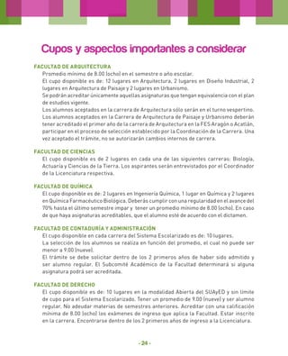 Cupos y aspectos importantes a considerar
Facultad de Arquitectura
Promedio mínimo de 8.00 (ocho) en el semestre o año escolar.
El cupo disponible es de: 12 lugares en Arquitectura, 2 lugares en Diseño Industrial, 2
lugares en Arquitectura de Paisaje y 2 lugares en Urbanismo.
Se podrán acreditar únicamente aquellas asignaturas que tengan equivalencia con el plan
de estudios vigente.
Los alumnos aceptados en la carrera de Arquitectura sólo serán en el turno vespertino.
Los alumnos aceptados en la Carrera de Arquitectura de Paisaje y Urbanismo deberán
tener acreditado el primer año de la carrera de Arquitectura en la FES Aragón o Acatlán,
participar en el proceso de selección establecido por la Coordinación de la Carrera. Una
vez aceptado el trámite, no se autorizarán cambios internos de carrera.
Facultad de CIENCIAS
El cupo disponible es de 2 lugares en cada una de las siguientes carreras: Biología,
Actuaría y Ciencias de la Tierra. Los aspirantes serán entrevistados por el Coordinador
de la Licenciatura respectiva.
Facultad de QUÍMICA
El cupo disponible es de: 2 lugares en Ingeniería Química, 1 lugar en Química y 2 lugares
en Química Farmacéutico Biológica. Deberás cumplir con una regularidad en el avance del
70% hasta el último semestre impar y tener un promedio mínimo de 8.00 (ocho). En caso
de que haya asignaturas acreditables, que el alumno esté de acuerdo con el dictamen.
Facultad de Contaduría y Administración
El cupo disponible en cada carrera del Sistema Escolarizado es de: 10 lugares.
La selección de los alumnos se realiza en función del promedio, el cual no puede ser
menor a 9.00 (nueve).
El trámite se debe solicitar dentro de los 2 primeros años de haber sido admitido y
ser alumno regular. El Subcomité Académico de la Facultad determinará si alguna
asignatura podrá ser acreditada.
Facultad de Derecho
El cupo disponible es de: 10 lugares en la modalidad Abierta del SUAyED y sin límite
de cupo para el Sistema Escolarizado. Tener un promedio de 9.00 (nueve) y ser alumno
regular. No adeudar materias de semestres anteriores. Acreditar con una calificación
mínima de 8.00 (ocho) los exámenes de ingreso que aplica la Facultad. Estar inscrito
en la carrera. Encontrarse dentro de los 2 primeros años de ingreso a la Licenciatura.

- 24 -

 