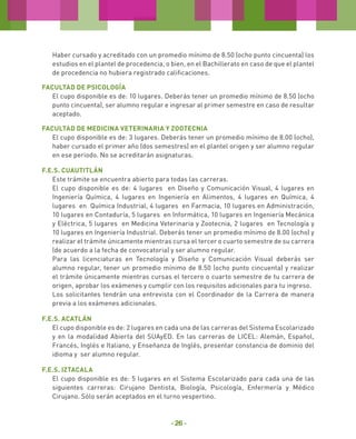 Haber cursado y acreditado con un promedio mínimo de 8.50 (ocho punto cincuenta) los
estudios en el plantel de procedencia, o bien, en el Bachillerato en caso de que el plantel
de procedencia no hubiera registrado calificaciones.
Facultad de Psicología
El cupo disponible es de: 10 lugares. Deberás tener un promedio mínimo de 8.50 (ocho
punto cincuenta), ser alumno regular e ingresar al primer semestre en caso de resultar
aceptado.
Facultad de Medicina Veterinaria y Zootecnia
El cupo disponible es de: 3 lugares. Deberás tener un promedio mínimo de 8.00 (ocho),
haber cursado el primer año (dos semestres) en el plantel origen y ser alumno regular
en ese periodo. No se acreditarán asignaturas.
F.E.S. Cuautitlán
Este trámite se encuentra abierto para todas las carreras.
El cupo disponible es de: 4 lugares en Diseño y Comunicación Visual, 4 lugares en
Ingeniería Química, 4 lugares en Ingeniería en Alimentos, 4 lugares en Química, 4
lugares en Química Industrial, 4 lugares en Farmacia, 10 lugares en Administración,
10 lugares en Contaduría, 5 lugares en Informática, 10 lugares en Ingeniería Mecánica
y Eléctrica, 5 lugares en Medicina Veterinaria y Zootecnia, 2 lugares en Tecnología y
10 lugares en Ingeniería Industrial. Deberás tener un promedio mínimo de 8.00 (ocho) y
realizar el trámite únicamente mientras cursa el tercer o cuarto semestre de su carrera
(de acuerdo a la fecha de convocatoria) y ser alumno regular.
Para las licenciaturas en Tecnología y Diseño y Comunicación Visual deberás ser
alumno regular, tener un promedio mínimo de 8.50 (ocho punto cincuenta) y realizar
el trámite únicamente mientras cursas el tercero o cuarto semestre de tu carrera de
origen, aprobar los exámenes y cumplir con los requisitos adicionales para tu ingreso.
Los solicitantes tendrán una entrevista con el Coordinador de la Carrera de manera
previa a los exámenes adicionales.
F.E.S. Acatlán
El cupo disponible es de: 2 lugares en cada una de las carreras del Sistema Escolarizado
y en la modalidad Abierta del SUAyED. En las carreras de LICEL: Alemán, Español,
Francés, Inglés e Italiano, y Enseñanza de Inglés, presentar constancia de dominio del
idioma y ser alumno regular.
F.E.S. Iztacala
El cupo disponible es de: 5 lugares en el Sistema Escolarizado para cada una de las
siguientes carreras: Cirujano Dentista, Biología, Psicología, Enfermería y Médico
Cirujano. Sólo serán aceptados en el turno vespertino.

- 26 -

 