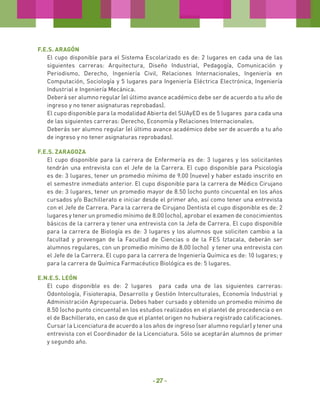 F.E.S. ARAGÓN
El cupo disponible para el Sistema Escolarizado es de: 2 lugares en cada una de las
siguientes carreras: Arquitectura, Diseño Industrial, Pedagogía, Comunicación y
Periodismo, Derecho, Ingeniería Civil, Relaciones Internacionales, Ingeniería en
Computación, Sociología y 5 lugares para Ingeniería Eléctrica Electrónica, Ingeniería
Industrial e Ingeniería Mecánica.
Deberá ser alumno regular (el último avance académico debe ser de acuerdo a tu año de
ingreso y no tener asignaturas reprobadas).
El cupo disponible para la modalidad Abierta del SUAyED es de 5 lugares para cada una
de las siguientes carreras: Derecho, Economía y Relaciones Internacionales.
Deberás ser alumno regular (el último avance académico debe ser de acuerdo a tu año
de ingreso y no tener asignaturas reprobadas).
F.E.S. ZARAGOZA
El cupo disponible para la carrera de Enfermería es de: 3 lugares y los solicitantes
tendrán una entrevista con el Jefe de la Carrera. El cupo disponible para Psicología
es de: 3 lugares, tener un promedio mínimo de 9.00 (nueve) y haber estado inscrito en
el semestre inmediato anterior. El cupo disponible para la carrera de Médico Cirujano
es de: 3 lugares, tener un promedio mayor de 8.50 (ocho punto cincuenta) en los años
cursados y/o Bachillerato e iniciar desde el primer año, así como tener una entrevista
con el Jefe de Carrera. Para la carrera de Cirujano Dentista el cupo disponible es de: 2
lugares y tener un promedio mínimo de 8.00 (ocho), aprobar el examen de conocimientos
básicos de la carrera y tener una entrevista con la Jefa de Carrera. El cupo disponible
para la carrera de Biología es de: 3 lugares y los alumnos que soliciten cambio a la
facultad y provengan de la Facultad de Ciencias o de la FES Iztacala, deberán ser
alumnos regulares, con un promedio mínimo de 8.00 (ocho) y tener una entrevista con
el Jefe de la Carrera. El cupo para la carrera de Ingeniería Química es de: 10 lugares; y
para la carrera de Química Farmacéutico Biológica es de: 5 lugares.
E.N.E.S. LEÓN
El cupo disponible es de: 2 lugares para cada una de las siguientes carreras:
Odontología, Fisioterapia, Desarrollo y Gestión Interculturales, Economía Industrial y
Administración Agropecuaria. Debes haber cursado y obtenido un promedio mínimo de
8.50 (ocho punto cincuenta) en los estudios realizados en el plantel de procedencia o en
el de Bachillerato, en caso de que el plantel origen no hubiera registrado calificaciones.
Cursar la Licenciatura de acuerdo a los años de ingreso (ser alumno regular) y tener una
entrevista con el Coordinador de la Licenciatura. Sólo se aceptarán alumnos de primer
y segundo año.

- 27 -

 