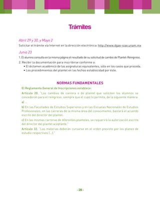 Trámites
Abril 29 y 30, y Mayo 2
Solicitar el trámite vía Internet en la dirección electrónica: http://www.dgae-siae.unam.mx

Junio 23
1. El alumno consulta en la misma página el resultado de su solicitud de cambio de Plantel-Reingreso.
2. Recibir la documentación para inscribirse conforme a:
• El dictamen académico de las asignaturas equivalentes, sólo en los casos que proceda.
• Los procedimientos del plantel en las fechas establecidad por éste.

NORMAS FUNDAMENTALES
El Reglamento General de Inscripciones establece:
Artículo 20. “Los cambios de carrera o de plantel que soliciten los alumnos se
concederán para el reingreso, siempre que el cupo lo permita, de la siguiente manera:
a) ...
b) En las Facultades de Estudios Superiores y en las Escuelas Nacionales de Estudios
Profesionales, en las carreras de la misma área del conocimiento, bastará el acuerdo
escrito del director del plantel.
c) En las mismas carreras de diferentes planteles, se requerirá la autorización escrita
del director del plantel aceptante.”
Artículo 32. “Las materias deberán cursarse en el orden previsto por los planes de
estudio respectivos (...).”

- 28 -

 