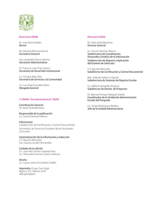 Directorio UNAM

Directorio DGAE

Dr. José Narro Robles
Rector

Dr. Isidro Ávila Martínez
Director General

Dr. Eduardo Bárzana García
Secretario General

Lic. Ivonne Ramírez Wence
Subdirectora de Coordinación,
Desarrollo y Análisis de la Información

Ing. Leopoldo Silva Gutiérrez
Secretario Administrativo

Subdirección de Registro y Aplicación
del Examen de Selección

Dr. Franciso José Trigo Tavera
Secretario de Desarrollo Institucional

C.P. Agustín Mercado
Subdirector de Certificación y Control Documental

Lic. Enrique Balp Díaz
Secretario de Servicios a la Comunidad

Mat. Yolanda Valencia Aguilar
Subdirectora de Sistemas de Registro Escolar

Lic. Luis Raúl Gonzáles Pérez
Abogado General

Lic. Balfred Santaella Hinojosa
Subdirector de Diseño de Proyectos

© UNAM / Secretaría General / DGAE

Dr. Manuel Enrique Vázquez Valdés
Coordinador de la Unidad de Administración
Escolar del Posgrado

Coordinación General
Dr. Isidro Ávila Martínez

Lic. Sergio Rodríguez Medina
Jefe de la Unidad Administrativa

Responsable de la publicación
Lic. Ivonne Ramírez Wence
Información
Subdirección de Certificación y Control Documental
Secretarios de Servicios Escolares de las Facultades
y Escuelas
Sistematización de la información y redacción
C.P. Agustín Mercado
Sra. Susana Carrillo Hernández
Cuidado de la edición
Lic. Juan del Carmen Zepeda Silva
Lic. Telma del Carmen Linares Jiménez
Diseño
Lic. Laura Lorena Escobedo Cedillo
Impresión: Grupo San Jorge
México, D.F., febrero 2014
400 ejemplares

 