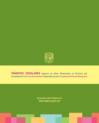TRÁMITES ESCOLARES

Ingreso en Años Posteriores al Primero por
Acreditación | Carrera Simultánea | Segunda Carrera | Cambio de Plantel Reingreso

Consulta este folleto en:
www.dgae.unam.mx

 