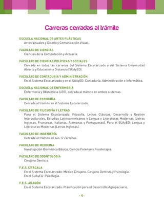 Carreras cerradas al trámite
ESCUELA NACIONAL DE ARTES PLÁSTICAS
Artes Visuales y Diseño y Comunicación Visual.
FACULTAD DE CIENCIAS
Ciencias de la Computación y Actuaría.
FACULTAD DE CIENCIAS POLÍTICAS Y SOCIALES
Cerrada en todas las carreras del Sistema Escolarizado y del Sistema Universidad
Abierta y Educación a Distancia (SUAyED).
FACULTAD DE CONTADURÍA Y ADMINISTRACIÓN
En el Sistema Escolarizado y en el SUAyED: Contaduría, Administración e Informática.
ESCUELA NACIONAL DE ENFERMERÍA
Enfermería y Obstetricia (LEO), cerrada al trámite en ambos sistemas.
FACULTAD DE ECONOMÍA
Cerrada al trámite en el Sistema Escolarizado.
FACULTAD DE FILOSOFÍA Y LETRAS
Para el Sistema Escolarizado: Filosofía, Letras Clásicas, Desarrollo y Gestión
Interculturales, Estudios Latinoamericanos y Lengua y Literaturas Modernas (Letras
Inglesas, Francesas, Italianas, Alemanas y Portuguesas). Para el SUAyED: Lengua y
Literaturas Modernas (Letras Inglesas).
FACULTAD DE INGENIERÍA
Cerrada al trámite en sus 12 carreras.
FACULTAD DE MEDICINA
Investigación Biomédica Básica, Ciencia Forense y Fisioterapia.
FACULTAD DE ODONTOLOGÍA
Cirujano Dentista.
F.E.S. IZTACALA
En el Sistema Escolarizado: Médico Cirujano, Cirujano Dentista y Psicología.
En el SUAyED: Psicología.
F.E.S. ARAGÓN
En el Sistema Escolarizado: Planificación para el Desarrollo Agropecuario.

-4-

 