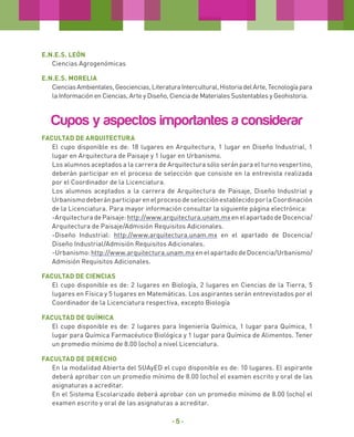 E.N.E.S. LEÓN
Ciencias Agrogenómicas
E.N.E.S. MORELIA
Ciencias Ambientales, Geociencias, Literatura Intercultural, Historia del Arte, Tecnología para
la Información en Ciencias, Arte y Diseño, Ciencia de Materiales Sustentables y Geohistoria.

Cupos y aspectos importantes a considerar
FACULTAD DE ARQUITECTURA
El cupo disponible es de: 18 lugares en Arquitectura, 1 lugar en Diseño Industrial, 1
lugar en Arquitectura de Paisaje y 1 lugar en Urbanismo.
Los alumnos aceptados a la carrera de Arquitectura sólo serán para el turno vespertino,
deberán participar en el proceso de selección que consiste en la entrevista realizada
por el Coordinador de la Licenciatura.
Los alumnos aceptados a la carrera de Arquitectura de Paisaje, Diseño Industrial y
Urbanismo deberán participar en el proceso de selección establecido por la Coordinación
de la Licenciatura. Para mayor información consultar la siguiente página electrónica:
-Arquitectura de Paisaje: http://www.arquitectura.unam.mx en el apartado de Docencia/
Arquitectura de Paisaje/Admisión Requisitos Adicionales.
-Diseño Industrial: http://www.arquitectura.unam.mx en el apartado de Docencia/
Diseño Industrial/Admisión Requisitos Adicionales.
-Urbanismo: http://www.arquitectura.unam.mx en el apartado de Docencia/Urbanismo/
Admisión Requisitos Adicionales.
FACULTAD DE CIENCIAS
El cupo disponible es de: 2 lugares en Biología, 2 lugares en Ciencias de la Tierra, 5
lugares en Física y 5 lugares en Matemáticas. Los aspirantes serán entrevistados por el
Coordinador de la Licenciatura respectiva, excepto Biología
Facultad de Química
El cupo disponible es de: 2 lugares para Ingeniería Química, 1 lugar para Química, 1
lugar para Química Farmacéutico Biológica y 1 lugar para Química de Alimentos. Tener
un promedio mínimo de 8.00 (ocho) a nivel Licenciatura.
Facultad de DERECHO
En la modalidad Abierta del SUAyED el cupo disponible es de: 10 lugares. El aspirante
deberá aprobar con un promedio mínimo de 8.00 (ocho) el examen escrito y oral de las
asignaturas a acreditar.
En el Sistema Escolarizado deberá aprobar con un promedio mínimo de 8.00 (ocho) el
examen escrito y oral de las asignaturas a acreditar.

-5-

 