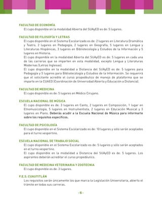Facultad de ECONOMÍA
El cupo disponible en la modalidad Abierta del SUAyED es de: 5 lugares.
Facultad de Filosofía y Letras
El cupo disponible en el Sistema Escolarizado es de: 2 lugares en Literatura Dramática
y Teatro, 2 lugares en Pedagogía, 2 lugares en Geografía, 5 lugares en Lengua y
Literaturas Hispánicas, 3 lugares en Bibliotecología y Estudios de la Información y 5
lugares en Historia.
El cupo disponible en la modalidad Abierta del SUAyED es de: 5 lugares en cada una
de las carreras que se imparten en esta modalidad, excepto Lengua y Literaturas
Modernas (Letras Inglesas).
El cupo disponible en la modalidad a Distancia del SUAyED es de: 5 lugares para
Pedagogía y 5 lugares para Bibliotecología y Estudios de la Información. Se requerirá
que el solicitante acredite el curso propedéutico de manejo de plataforma que se
imparte en la CUAED (Coordinación de Universidad Abierta y Educación a Distancia).
FACULTAD DE MEDICINA
El cupo disponible es de: 5 lugares en Médico Cirujano.
Escuela Nacional de Música
El cupo disponible es de: 3 lugares en Canto, 2 lugares en Composición, 1 lugar en
Etnomusicología, 5 lugares en Instrumentista, 2 lugares en Educación Musical y 3
lugares en Piano. Deberás acudir a la Escuela Nacional de Música para informarte
sobre los requisitos específicos.
Facultad de Psicología
El cupo disponible en el Sistema Escolarizado es de: 10 lugares y sólo serán aceptados
para el turno vespertino.
Escuela Nacional de Trabajo Social
El cupo disponible en el Sistema Escolarizado es de: 5 lugares y sólo serán aceptados
en el turno vespertino.
El cupo disponible en la modalidad a Distancia del SUAyED es de: 5 lugares. Los
aspirantes deberán acreditar el curso propedéutico.
Facultad de MEDICINA VETERINaRIA Y ZOOTECNIA
El cupo disponible es de: 3 lugares.
F.E.S. Cuautitlán
Los requisitos serán únicamente los que marca la Legislación Universitaria, abierto el
trámite en todas sus carreras.

-6-

 