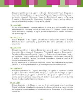 El cupo disponible es de: 2 lugares en Diseño y Comunicación Visual, 2 lugares en
Ingeniería Química, 2 lugares en Ingeniería en Alimentos, 2 lugares en Química, 2 lugares
en Química Industrial, 2 lugares en Bioquímica Diagnóstica, 2 lugares en Farmacia,
5 lugares en Administración, 5 lugares en Contaduría, 5 lugares en Informática, 10
lugares en Ingeniería Agrícola y 1 lugar en Tecnología.
F.E.S. Acatlán
El cupo disponible es de: 2 lugares en cada una de las carreras del Sistema Escolarizado
y en la modalidad Abierta del SUA. En las carreras de LICEL: Alemán, Español, Francés,
Inglés e Italiano, y Enseñanza de Inglés, presentar constancia de dominio del idioma y
ser alumno regular.
F.E.S. Iztacala
El cupo disponible es de: 2 lugares en cada una de las siguientes carreras: Biología,
Enfermería (nivel Licenciatura) y Optometría. Sólo serán aceptados en el turno
vespertino.
F.E.S. Aragón
El cupo disponible en el Sistema Escolarizado es de: 2 lugares en Arquitectura, 2
lugares en Diseño Industrial, 2 lugares en Pedagogía, 2 lugares en Comunicación y
Periodismo, 2 lugares en Economía, 2 lugares en Relaciones Internacionales, 2 lugares
en Sociología, 2 lugares en Ingeniería Civil, 2 lugares en Ingeniería en Computación,
5 lugares en Ingeniería Eléctrica Electrónica, 5 lugares en Ingeniería Industrial y 5
lugares en Ingeniería Mecánica.
El cupo disponible en la modalidad Abierta del SUAyED, en cada una de las siguientes
carreras es de: 5 lugares en Derecho, Economía y Relaciones Internacionales.
F.E.S. ZARAGOZA
El cupo disponible es de: 2 lugares en Biología, 10 lugares en Ingeniería Química,
2 lugares en Química Farmacéutico Biológica, 3 lugares en Psicología, 2 lugares
en Cirujano Dentista, 2 lugares en Enfermería y 2 lugares en Médico Cirujano. Los
aspirantes serán entrevistados por la Jefa de Carrera, excepto Ingeniería Química,
Psicología y Química Farmacéutico Biológica.
E.N.E.S. LEÓN
El cupo disponible es de 1 lugar en cada una de las siguientes carreras: Odontología,
Fisioterapia, Desarrollo y Gestión Interculturales, Economía Industrial y Administración
Agropecuaria. Los aspirantes serán entrevistados por el Coordinador de la Licenciatura
respectiva.

-7-

 