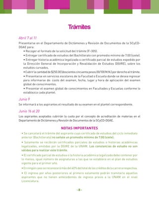 Trámites
Abril 7 al 11
Presentarse en el Departamento de Dictámenes y Revisión de Documentos de la SCyCDDGAE para:
• Recoger el formato de la solicitud del trámite (F-305).
• Entregar certificado de estudios del Bachillerato con promedio mínimo de 7.00 (siete).
• Entregar historia académica legalizada o certificado parcial de estudios expedido por
la Dirección General de Incorporación y Revalidación de Estudios (DGIRE), sobre los
estudios cursados.
• Cubrir la cantidad de $250.00 (doscientos cincuenta pesos 00/100 M.N.) por derecho al trámite.
• Presentarse en servicios escolares de la Facultad o Escuela donde se desea ingresar
para informarse de: costo del examen, fecha, lugar y hora de aplicación del examen
global de conocimientos.
• Presentar el examen global de conocimientos en Facultades y Escuelas conforme lo
establezca cada plantel.

Junio 9
Se informará a los aspirantes el resultado de su examen en el plantel correspondiente.

Junio 16 al 20
Los aspirantes aceptados cubrirán la cuota por el concepto de acreditación de materias en el
Departamento de Dictámenes y Revisión de Documentos de la SCyCD-DGAE.

NOTAS IMPORTANTES
• Se cancelará el trámite del aspirante cuyo certificado de estudios del ciclo inmediato
anterior (Bachillerato) no señale un promedio mínimo de 7.00 (siete).
• Solamente se recibirán certificados parciales de estudios o historias académicas
legalizadas, emitidas por la DGIRE de la UNAM. Las constancias de estudio no son
válidas para realizar este trámite.
• El certificado parcial de estudios o la historia académica legalizada debe contener por
lo menos, igual número de asignaturas a las que se establece en el plan de estudios
vigente para el primer año.
• En ningún caso se reconocerá más del 40% del total de los créditos de la carrera respectiva.
• El ingreso por años posteriores al primero solamente podrán tramitarlo aquellos
aspirantes que no tienen antecedentes de ingreso previo a la UNAM en el nivel
Licenciatura.

-8-

 