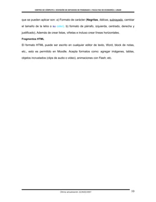 CENTRO DE CÓMPUTO • DIVISIÓN DE ESTUDIOS DE POSGRADO • FACULTAD DE ECONOMÍA • UNAM




que se pueden aplicar son: a) Formato de carácter (Negritas, itálicas, subrayado, cambiar

el tamaño de la letra o su color), b) formato de párrafo, izquierda, centrado, derecha y

justificado), Además de crear listas, viñetas e incluso crear líneas horizontales.

Fragmentos HTML

El formato HTML puede ser escrito en cualquier editor de texto, Word, block de notas,

etc., esto es permitido en Moodle. Acepta formatos como: agregar imágenes, tablas,

objetos incrustados (clips de audio o video), animaciones con Flash; etc.




                                   Última actualización 22/AGO/2007                             10
 