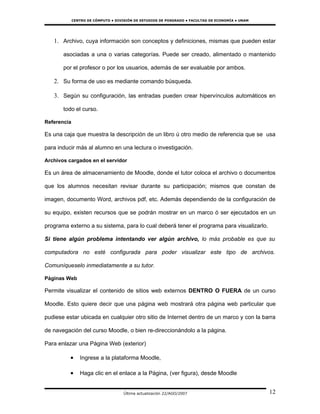 CENTRO DE CÓMPUTO • DIVISIÓN DE ESTUDIOS DE POSGRADO • FACULTAD DE ECONOMÍA • UNAM




   1. Archivo, cuya información son conceptos y definiciones, mismas que pueden estar

       asociadas a una o varias categorías. Puede ser creado, alimentado o mantenido

       por el profesor o por los usuarios, además de ser evaluable por ambos.

   2. Su forma de uso es mediante comando búsqueda.

   3. Según su configuración, las entradas pueden crear hipervínculos automáticos en

       todo el curso.

Referencia

Es una caja que muestra la descripción de un libro ú otro medio de referencia que se usa

para inducir más al alumno en una lectura o investigación.

Archivos cargados en el servidor

Es un área de almacenamiento de Moodle, donde el tutor coloca el archivo o documentos

que los alumnos necesitan revisar durante su participación; mismos que constan de

imagen, documento Word, archivos pdf, etc. Además dependiendo de la configuración de

su equipo, existen recursos que se podrán mostrar en un marco ó ser ejecutados en un

programa externo a su sistema, para lo cual deberá tener el programa para visualizarlo.

Si tiene algún problema intentando ver algún archivo, lo más probable es que su

computadora no esté configurada para poder visualizar este tipo de archivos.

Comuníqueselo inmediatamente a su tutor.

Páginas Web

Permite visualizar el contenido de sitios web externos DENTRO O FUERA de un curso

Moodle. Esto quiere decir que una página web mostrará otra página web particular que

pudiese estar ubicada en cualquier otro sitio de Internet dentro de un marco y con la barra

de navegación del curso Moodle, o bien re-direccionándolo a la página.

Para enlazar una Página Web (exterior)

          •     Ingrese a la plataforma Moodle,

          •     Haga clic en el enlace a la Página, (ver figura), desde Moodle


                                     Última actualización 22/AGO/2007                             12
 