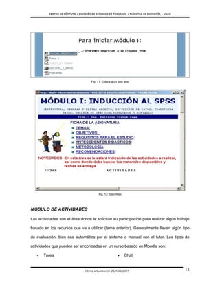 CENTRO DE CÓMPUTO • DIVISIÓN DE ESTUDIOS DE POSGRADO • FACULTAD DE ECONOMÍA • UNAM




                                      Fig. 11: Enlace a un sitio web




                                            Fig. 12: Sitio Web




MODULO DE ACTIVIDADES

Las actividades son el área donde le solicitan su participación para realizar algún trabajo

basado en los recursos que va a utilizar (tema anterior). Generalmente llevan algún tipo

de evaluación, bien sea automática por el sistema o manual con el tutor. Los tipos de

actividades que pueden ser encontradas en un curso basado en Moodle son:

   •   Tarea                                               •     Chat


                                  Última actualización 22/AGO/2007                             13
 