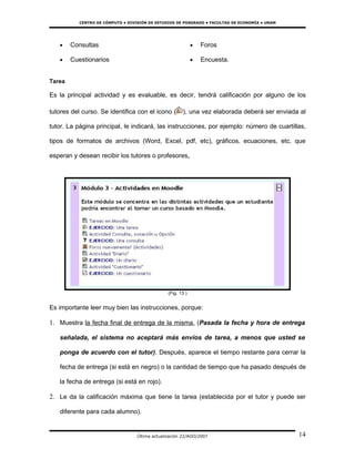 CENTRO DE CÓMPUTO • DIVISIÓN DE ESTUDIOS DE POSGRADO • FACULTAD DE ECONOMÍA • UNAM




   •    Consultas                                             •   Foros

   •    Cuestionarios                                         •   Encuesta.


Tarea

Es la principal actividad y es evaluable, es decir, tendrá calificación por alguno de los

tutores del curso. Se identifica con el icono (         ), una vez elaborada deberá ser enviada al

tutor. La página principal, le indicará, las instrucciones, por ejemplo: número de cuartillas,

tipos de formatos de archivos (Word, Excel, pdf, etc), gráficos, ecuaciones, etc. que

esperan y desean recibir los tutores o profesores.




                                                 (Fig. 13 )


Es importante leer muy bien las instrucciones, porque:

1. Muestra la fecha final de entrega de la misma. (Pasada la fecha y hora de entrega

   señalada, el sistema no aceptará más envíos de tarea, a menos que usted se

   ponga de acuerdo con el tutor). Después, aparece el tiempo restante para cerrar la

   fecha de entrega (si está en negro) o la cantidad de tiempo que ha pasado después de

   la fecha de entrega (si está en rojo).

2. Le da la calificación máxima que tiene la tarea (establecida por el tutor y puede ser

   diferente para cada alumno).


                                   Última actualización 22/AGO/2007                             14
 