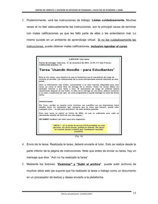 CENTRO DE CÓMPUTO • DIVISIÓN DE ESTUDIOS DE POSGRADO • FACULTAD DE ECONOMÍA • UNAM




3. Posteriormente, verá las instrucciones de trabajo: Léalas cuidadosamente. Muchas

   veces el no leer adecuadamente las instrucciones, son la principal causa de terminar

   con malas calificaciones ya que les faltó parte de ellas o las entendieron mal. Lo

   mismo sucede en un ambiente de aprendizaje virtual. Si no lee cuidadosamente las

   instrucciones, puede obtener malas calificaciones, inclusive reprobar el curso.




                                                (Fig. 14)


4. Envío de la tarea. Realizada la tarea, deberá enviarla al tutor. Esto se realiza desde la

   parte inferior de la página de instrucciones. Note que antes de enviar su tarea, hay un

   mensaje que dice: “Aún no ha realizado la tarea”

5. Mediante los botones: "Examinar" y "Subir el archivo". puede subir archivos de

   muchos sitios web (se supone que ha realizado la tarea o trabajo como un documento

   en un procesador de textos) y desea enviarlo a la plataforma.




                                  Última actualización 22/AGO/2007                             15
 