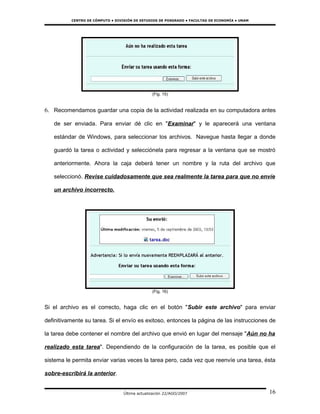 CENTRO DE CÓMPUTO • DIVISIÓN DE ESTUDIOS DE POSGRADO • FACULTAD DE ECONOMÍA • UNAM




                                                (Fig. 15)


6. Recomendamos guardar una copia de la actividad realizada en su computadora antes

   de ser enviada. Para enviar dé clic en "Examinar" y le aparecerá una ventana

   estándar de Windows, para seleccionar los archivos. Navegue hasta llegar a donde

   guardó la tarea o actividad y selecciónela para regresar a la ventana que se mostró

   anteriormente. Ahora la caja deberá tener un nombre y la ruta del archivo que

   seleccionó. Revise cuidadosamente que sea realmente la tarea para que no envíe

   un archivo incorrecto.




                                                (Fig. 16)


Si el archivo es el correcto, haga clic en el botón "Subir este archivo" para enviar

definitivamente su tarea. Si el envío es exitoso, entonces la página de las instrucciones de

la tarea debe contener el nombre del archivo que envió en lugar del mensaje "Aún no ha

realizado esta tarea". Dependiendo de la configuración de la tarea, es posible que el

sistema le permita enviar varias veces la tarea pero, cada vez que reenvíe una tarea, ésta

sobre-escribirá la anterior.


                                  Última actualización 22/AGO/2007                             16
 