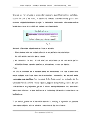 CENTRO DE CÓMPUTO • DIVISIÓN DE ESTUDIOS DE POSGRADO • FACULTAD DE ECONOMÍA • UNAM




Una vez que haya enviado su tarea deberá esperar a que el tutor califique su trabajo.

Cuando el tutor lo ha hecho, el sistema le notificará automáticamente que ha sido

evaluado. Ingrese nuevamente y vaya a la pantalla de instrucciones de la tarea como lo

hizo anteriormente. Ahora verá una pantalla como la siguiente:




                                                     (Fig. 17)


Revise la información sobre la evaluación de su actividad:

1. El nombre del tutor que evaluó, así como, la fecha y la hora en que lo hizo.

2. La calificación que obtuvo por su trabajo.

3. El comentario del tutor. Podría tener una explicación de la calificación que ha

   obtenido, algunos consejos para futuras asignaciones y cosas por el estilo.

Foros

Un foro de discusión es el recurso donde los estudiantes y el tutor pueden tener

conversaciones extendidas, sesiones de preguntas y respuestas. No necesita estar

conectado para participar. Los mensajes de los foros pueden ser evaluados por los

tutores de manera anónima, privada o pública, según la configuración y decisión del tutor.

Este recurso es muy importante, ya que la filosofía de la plataforma se basa en la teoría

del constructivismo social y es aquí donde se desborda y aplica este concepto dentro de

la plataforma.



El tipo de foro, puede ser: a) de debate sencillo, b) normal y el c) debate por persona.

Para nuestro objetivo, sólo se utilizarán y mencionarán los dos primeros:


                                  Última actualización 22/AGO/2007                             17
 