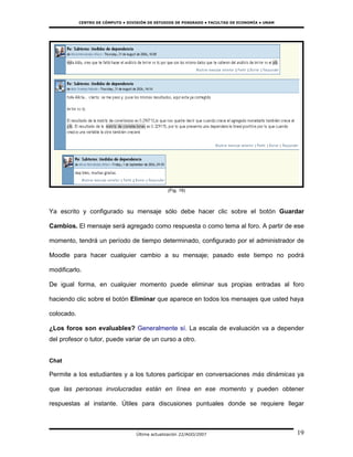 CENTRO DE CÓMPUTO • DIVISIÓN DE ESTUDIOS DE POSGRADO • FACULTAD DE ECONOMÍA • UNAM




                                                  (Fig. 19)



Ya escrito y configurado su mensaje sólo debe hacer clic sobre el botón Guardar

Cambios. El mensaje será agregado como respuesta o como tema al foro. A partir de ese

momento, tendrá un período de tiempo determinado, configurado por el administrador de

Moodle para hacer cualquier cambio a su mensaje; pasado este tiempo no podrá

modificarlo.

De igual forma, en cualquier momento puede eliminar sus propias entradas al foro

haciendo clic sobre el botón Eliminar que aparece en todos los mensajes que usted haya

colocado.

¿Los foros son evaluables? Generalmente sí. La escala de evaluación va a depender
del profesor o tutor, puede variar de un curso a otro.


Chat

Permite a los estudiantes y a los tutores participar en conversaciones más dinámicas ya

que las personas involucradas están en línea en ese momento y pueden obtener

respuestas al instante. Útiles para discusiones puntuales donde se requiere llegar



                                    Última actualización 22/AGO/2007                             19
 