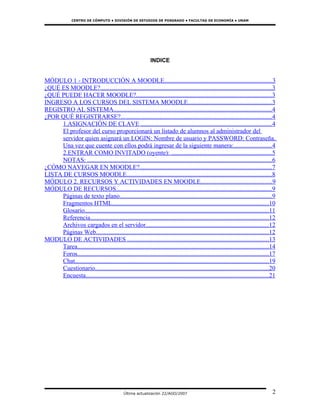 CENTRO DE CÓMPUTO • DIVISIÓN DE ESTUDIOS DE POSGRADO • FACULTAD DE ECONOMÍA • UNAM




                                                             INDICE


MÓDULO 1 - INTRODUCCIÓN A MOODLE....................................................................3
¿QUÉ ES MOODLE?.............................................................................................................3
¿QUÉ PUEDE HACER MOODLE?......................................................................................3
INGRESO A LOS CURSOS DEL SISTEMA MOODLE.....................................................3
REGISTRO AL SISTEMA.....................................................................................................4
¿POR QUÉ REGISTRARSE?................................................................................................4
     1.ASIGNACIÓN DE CLAVE ...................................................................................4
     El profesor del curso proporcionará un listado de alumnos al administrador del
     servidor quien asignará un LOGIN: Nombre de usuario y PASSWORD: Contraseña.
     Una vez que cuente con ellos podrá ingresar de la siguiente manera:........................4
     2.ENTRAR COMO INVITADO (oyente): ................................................................5
     NOTAS: .....................................................................................................................6
¿CÓMO NAVEGAR EN MOODLE?....................................................................................7
LISTA DE CURSOS MOODLE............................................................................................8
MÓDULO 2. RECURSOS Y ACTIVIDADES EN MOODLE.............................................9
MÓDULO DE RECURSOS...................................................................................................9
     Páginas de texto plano.................................................................................................9
     Fragmentos HTML....................................................................................................10
     Glosario.....................................................................................................................11
     Referencia..................................................................................................................12
     Archivos cargados en el servidor..............................................................................12
     Páginas Web..............................................................................................................12
MODULO DE ACTIVIDADES ..........................................................................................13
     Tarea..........................................................................................................................14
     Foros..........................................................................................................................17
     Chat...........................................................................................................................19
     Cuestionario..............................................................................................................20
     Encuesta....................................................................................................................21




                                             Última actualización 22/AGO/2007                                                       2
 