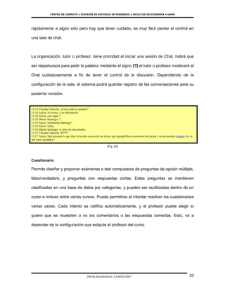 CENTRO DE CÓMPUTO • DIVISIÓN DE ESTUDIOS DE POSGRADO • FACULTAD DE ECONOMÍA • UNAM




rápidamente a algún sitio pero hay que tener cuidado, es muy fácil perder el control en

una sala de chat.



La organización, tutor o profesor, tiene prioridad al iniciar una sesión de Chat, habrá que

ser respetuosos para pedir la palabra mediante el signo [?] el tutor o profesor moderará el

Chat cuidadosamente a fin de tener el control de la discusión. Dependiendo de la

configuración de la sala, el sistema podrá guardar registro de las conversaciones para su

posterior revisión.


11:16 Claudia Gabriela: ¿Cómo pido la palabra?
11:16 Alicia: Es cierto, y no delimitarlo
11:16 Alicia: con signo ?
11:16 Daniel Santiago: ?
11:16 Alicia: terminaste Santiago?
11:16 Alicia: Gaby
11:16 Daniel Santiago: si solo era una prueba,
11:17 Claudia Gabriela: Si????
11:17 Alicia: Qué piensan lo que dice la lectura acerca de los textos que ejemplifican economías de escala y no economías medias, les es
útil estos ejemplos?

                                                               (Fig. 20)



Cuestionario

Permite diseñar y proponer exámenes o test compuestos de preguntas de opción múltiple,

falso/verdadero, y preguntas con respuestas cortas. Estas preguntas se mantienen

clasificadas en una base de datos por categorías, y pueden ser reutilizadas dentro de un

curso e incluso entre varios cursos. Puede permitirse el intentar resolver los cuestionarios

varias veces. Cada intento se califica automáticamente, y el profesor puede elegir si

quiere que se muestren o no los comentarios o las respuestas correctas. Esto, va a

depender de la configuración que estipule el profesor del curso.




                                              Última actualización 22/AGO/2007                                                       20
 