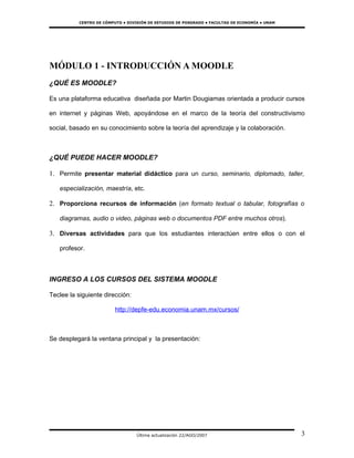 CENTRO DE CÓMPUTO • DIVISIÓN DE ESTUDIOS DE POSGRADO • FACULTAD DE ECONOMÍA • UNAM




MÓDULO 1 - INTRODUCCIÓN A MOODLE
¿QUÉ ES MOODLE?

Es una plataforma educativa diseñada por Martin Dougiamas orientada a producir cursos

en internet y páginas Web, apoyándose en el marco de la teoría del constructivismo

social, basado en su conocimiento sobre la teoría del aprendizaje y la colaboración.



¿QUÉ PUEDE HACER MOODLE?

1. Permite presentar material didáctico para un curso, seminario, diplomado, taller,

   especialización, maestría, etc.

2. Proporciona recursos de información (en formato textual o tabular, fotografías o

   diagramas, audio o video, páginas web o documentos PDF entre muchos otros).

3. Diversas actividades para que los estudiantes interactúen entre ellos o con el

   profesor.



INGRESO A LOS CURSOS DEL SISTEMA MOODLE

Teclee la siguiente dirección:

                         http://depfe-edu.economia.unam.mx/cursos/



Se desplegará la ventana principal y la presentación:




                                  Última actualización 22/AGO/2007                             3
 