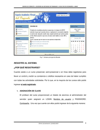 CENTRO DE CÓMPUTO • DIVISIÓN DE ESTUDIOS DE POSGRADO • FACULTAD DE ECONOMÍA • UNAM




                                    Fig.1: Ventana principal de Moodle



REGISTRO AL SISTEMA.

¿POR QUÉ REGISTRARSE?

Cuando asiste a un curso presencial, semi-presencial o en línea debe registrarse para

llevar un control y recibir su constancia o créditos necesarios en caso de haber cumplido

con todas las actividades solicitadas. Por lo que, en la mayoría de los cursos sólo podrá

ingresar si está registrado.


   1. ASIGNACIÓN DE CLAVE

       El profesor del curso proporcionará un listado de alumnos al administrador del

       servidor quien asignará un LOGIN: Nombre de usuario y PASSWORD:

       Contraseña. Una vez que cuente con ellos podrá ingresar de la siguiente manera:




                                  Última actualización 22/AGO/2007                             4
 