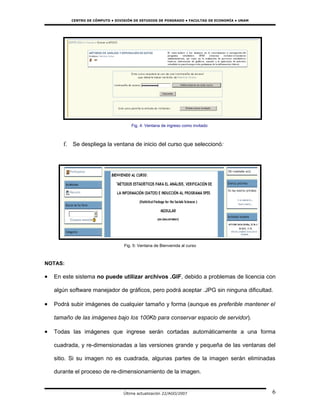CENTRO DE CÓMPUTO • DIVISIÓN DE ESTUDIOS DE POSGRADO • FACULTAD DE ECONOMÍA • UNAM




                                     Fig. 4: Ventana de ingreso como invitado



       f. Se despliega la ventana de inicio del curso que seleccionó:




                                  Fig. 5: Ventana de Bienvenida al curso



NOTAS:

•   En este sistema no puede utilizar archivos .GIF, debido a problemas de licencia con

    algún software manejador de gráficos, pero podrá aceptar .JPG sin ninguna dificultad.

•   Podrá subir imágenes de cualquier tamaño y forma (aunque es preferible mantener el

    tamaño de las imágenes bajo los 100Kb para conservar espacio de servidor).

•   Todas las imágenes que ingrese serán cortadas automáticamente a una forma

    cuadrada, y re-dimensionadas a las versiones grande y pequeña de las ventanas del

    sitio. Si su imagen no es cuadrada, algunas partes de la imagen serán eliminadas

    durante el proceso de re-dimensionamiento de la imagen.


                                  Última actualización 22/AGO/2007                             6
 