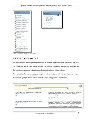 CENTRO DE CÓMPUTO • DIVISIÓN DE ESTUDIOS DE POSGRADO • FACULTAD DE ECONOMÍA • UNAM




Fig. 8: Ventanas de categorías y Mis cursos



LISTA DE CURSOS MOODLE.

En la plataforma educativa del Moodle de la División de Estudios de Posgrado, Facultad

de Economía, los cursos están integrados en tres diferentes categorías: Campos de

Conocimiento (Maestría y Doctorado), Especializaciones e Informática.

Para visualizar los cursos, deberá elegir la categoría de su interés. La siguiente imagen

muestra un ejemplo de los cursos incluidos en la categoría de informática.




                                         Última actualización 22/AGO/2007                          8
 